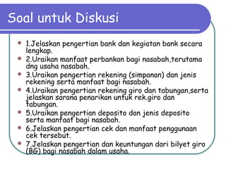 Soal untuk Diskusi
 1.Jelaskan pengertian bank dan kegiatan bank secara
lengkap.
 2.Uraikan manfaat perbankan bagi nasabah,terutama
dng usaha nasabah.
 3.Uraikan pengertian rekening (simpanan) dan jenis
rekening serta manfaat bagi nasabah.
 4.Uraikan pengertian rekening giro dan tabungan,serta
jelaskan sarana penarikan untuk rek.giro dan
tabungan.
 5.Uraikan pengertian deposito dan jenis deposito
serta manfaat bagi nasabah.
 6.Jelaskan pengertian cek dan manfaat penggunaan
cek tersebut.
 7.Jelaskan pengertian dan keuntungan dari bilyet giro
(BG) bagi nasabah dalam usaha.
 