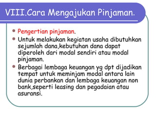 VIII.Cara Mengajukan Pinjaman.
 Pengertian pinjaman.
 Untuk melakukan kegiatan usaha dibutuhkan
sejumlah dana,kebutuhan dana dapat
diperoleh dari modal sendiri atau modal
pinjaman.
 Berbagai lembaga keuangan yg dpt dijadikan
tempat untuk meminjam modal antara lain
dunia perbankan dan lembaga keuangan non
bank,seperti leasing dan pegadaian atau
asuransi.
 