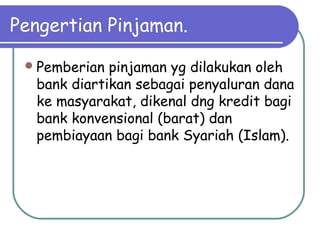 Pengertian Pinjaman.
Pemberian pinjaman yg dilakukan oleh
bank diartikan sebagai penyaluran dana
ke masyarakat, dikenal dng kredit bagi
bank konvensional (barat) dan
pembiayaan bagi bank Syariah (Islam).
 