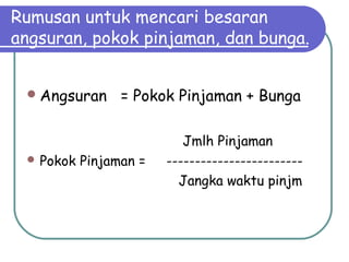 Rumusan untuk mencari besaran
angsuran, pokok pinjaman, dan bunga.
Angsuran = Pokok Pinjaman + Bunga
Jmlh Pinjaman
 Pokok Pinjaman = ------------------------
Jangka waktu pinjm
 