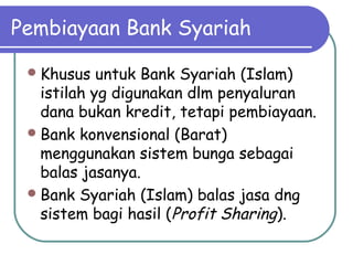 Pembiayaan Bank Syariah
Khusus untuk Bank Syariah (Islam)
istilah yg digunakan dlm penyaluran
dana bukan kredit, tetapi pembiayaan.
Bank konvensional (Barat)
menggunakan sistem bunga sebagai
balas jasanya.
Bank Syariah (Islam) balas jasa dng
sistem bagi hasil (Profit Sharing).
 