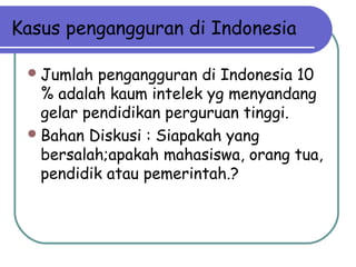 Kasus pengangguran di Indonesia
Jumlah pengangguran di Indonesia 10
% adalah kaum intelek yg menyandang
gelar pendidikan perguruan tinggi.
Bahan Diskusi : Siapakah yang
bersalah;apakah mahasiswa, orang tua,
pendidik atau pemerintah.?
 
