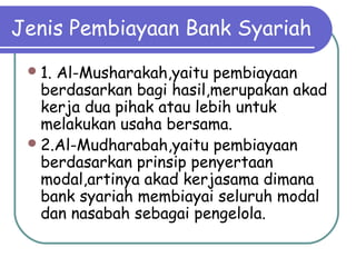 Jenis Pembiayaan Bank Syariah
1. Al-Musharakah,yaitu pembiayaan
berdasarkan bagi hasil,merupakan akad
kerja dua pihak atau lebih untuk
melakukan usaha bersama.
2.Al-Mudharabah,yaitu pembiayaan
berdasarkan prinsip penyertaan
modal,artinya akad kerjasama dimana
bank syariah membiayai seluruh modal
dan nasabah sebagai pengelola.
 
