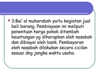 3.Bai’ al muharabah yaitu kegiatan jual
beli barang. Pembiayaan ini meliputi
penentuan harga pokok ditambah
keuntungan yg diharapkan oleh nasabah
dan dibiayai oleh bank. Pembayaran
oleh nasabah dilakukan secara cicilan
sesuai dng jangka waktu usaha.
 