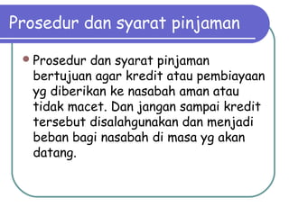 Prosedur dan syarat pinjaman
Prosedur dan syarat pinjaman
bertujuan agar kredit atau pembiayaan
yg diberikan ke nasabah aman atau
tidak macet. Dan jangan sampai kredit
tersebut disalahgunakan dan menjadi
beban bagi nasabah di masa yg akan
datang.
 
