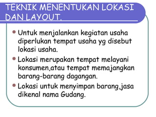 TEKNIK MENENTUKAN LOKASI
DAN LAYOUT.
Untuk menjalankan kegiatan usaha
diperlukan tempat usaha yg disebut
lokasi usaha.
Lokasi merupakan tempat melayani
konsumen,atau tempat memajangkan
barang-barang dagangan.
Lokasi untuk menyimpan barang,jasa
dikenal nama Gudang.
 
