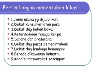 Pertimbangan menentukan lokasi
 1.Jenis usaha yg dijalankan;
 2.Dekat konsumen atau pasar
 3.Dekat dng bahan baku;
 4.Ketersediaan tenaga kerja;
 5.Sarana dan prasarana;
 6.Dekat dng pusat pemerintahan;
 7.Dekat dng lembaga keuangan;
 8.Berada dikawasan industri;
 9.Kondisi masyarakat setempat
 