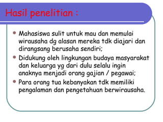Hasil penelitian :
 Mahasiswa sulit untuk mau dan memulai
wirausaha dg alasan mereka tdk diajari dan
dirangsang berusaha sendiri;
 Didukung oleh lingkungan budaya masyarakat
dan keluarga yg dari dulu selalu ingin
anaknya menjadi orang gajian / pegawai;
 Para orang tua kebanyakan tdk memiliki
pengalaman dan pengetahuan berwirausaha.
 