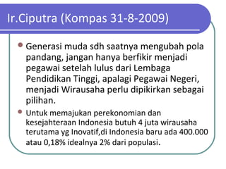 Ir.Ciputra (Kompas 31-8-2009)
Generasi muda sdh saatnya mengubah pola
pandang, jangan hanya berfikir menjadi
pegawai setelah lulus dari Lembaga
Pendidikan Tinggi, apalagi Pegawai Negeri,
menjadi Wirausaha perlu dipikirkan sebagai
pilihan.
 Untuk memajukan perekonomian dan
kesejahteraan Indonesia butuh 4 juta wirausaha
terutama yg Inovatif,di Indonesia baru ada 400.000
atau 0,18% idealnya 2% dari populasi.
 
