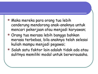  Maka mereka para orang tua lebih
cenderung mendorong anak-anaknya untuk
mencari pekerjaan atau menjadi karyawan;
 Orang tua merasa lebih bangga bahkan
merasa terbebas, bila anaknya telah selesai
kuliah mampu menjadi pegawai;
 Salah satu faktor lain adalah tidak ada atau
sulitnya memiliki modal untuk berwirausaha.
 