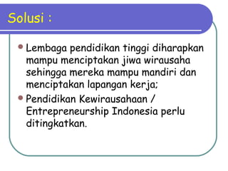 Solusi :
Lembaga pendidikan tinggi diharapkan
mampu menciptakan jiwa wirausaha
sehingga mereka mampu mandiri dan
menciptakan lapangan kerja;
Pendidikan Kewirausahaan /
Entrepreneurship Indonesia perlu
ditingkatkan.
 