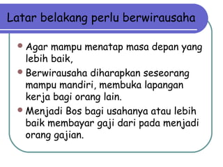 Latar belakang perlu berwirausaha
Agar mampu menatap masa depan yang
lebih baik,
Berwirausaha diharapkan seseorang
mampu mandiri, membuka lapangan
kerja bagi orang lain.
Menjadi Bos bagi usahanya atau lebih
baik membayar gaji dari pada menjadi
orang gajian.
 