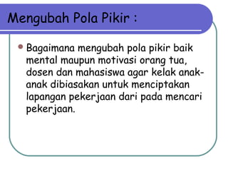 Mengubah Pola Pikir :
Bagaimana mengubah pola pikir baik
mental maupun motivasi orang tua,
dosen dan mahasiswa agar kelak anak-
anak dibiasakan untuk menciptakan
lapangan pekerjaan dari pada mencari
pekerjaan.
 