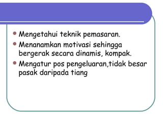 Mengetahui teknik pemasaran.
Menanamkan motivasi sehingga
bergerak secara dinamis, kompak.
Mengatur pos pengeluaran,tidak besar
pasak daripada tiang
 