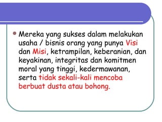 Mereka yang sukses dalam melakukan
usaha / bisnis orang yang punya Visi
dan Misi, ketrampilan, keberanian, dan
keyakinan, integritas dan komitmen
moral yang tinggi, kedermawanan,
serta tidak sekali-kali mencoba
berbuat dusta atau bohong.
 