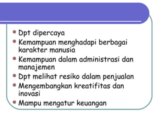 Dpt dipercaya
Kemampuan menghadapi berbagai
karakter manusia
Kemampuan dalam administrasi dan
manajemen
Dpt melihat resiko dalam penjualan
Mengembangkan kreatifitas dan
inovasi
Mampu mengatur keuangan
 
