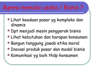 Bgmna memulai usaha / Bisnis ?
Lihat keadaan pasar yg kompleks dan
dinamis
Dpt menjadi mesin penggerak bisnis
Lihat kebutuhan dan harapan konsumen
Bangun tanggung jawab etika moral
Inovasi produk pasar dan modal bisnis
Komunikasi yg baik thdp konsumen
 