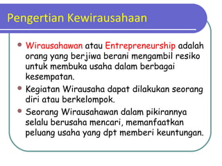 Pengertian Kewirausahaan
 Wirausahawan atau Entrepreneurship adalah
orang yang berjiwa berani mengambil resiko
untuk membuka usaha dalam berbagai
kesempatan.
 Kegiatan Wirausaha dapat dilakukan seorang
diri atau berkelompok.
 Seorang Wirausahawan dalam pikirannya
selalu berusaha mencari, memanfaatkan
peluang usaha yang dpt memberi keuntungan.
 