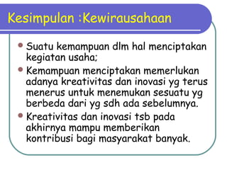Kesimpulan :Kewirausahaan
Suatu kemampuan dlm hal menciptakan
kegiatan usaha;
Kemampuan menciptakan memerlukan
adanya kreativitas dan inovasi yg terus
menerus untuk menemukan sesuatu yg
berbeda dari yg sdh ada sebelumnya.
Kreativitas dan inovasi tsb pada
akhirnya mampu memberikan
kontribusi bagi masyarakat banyak.
 