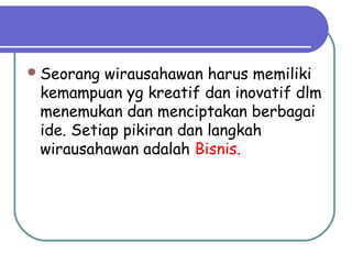 Seorang wirausahawan harus memiliki
kemampuan yg kreatif dan inovatif dlm
menemukan dan menciptakan berbagai
ide. Setiap pikiran dan langkah
wirausahawan adalah Bisnis.
 