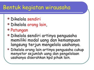 Bentuk kegiatan wirausaha
Dikelola sendiri
Dikelola orang lain,
Patungan
Dikelola sendiri artinya pengusaha
memiliki modal uang dan kemampuan
langsung terjun mengelola usahanya.
 Dikelola orang lain artinya pengusaha cukup
menyetor sejumlah uang dan pengelolaan
usahanya diserahkan kpd pihak lain.
 