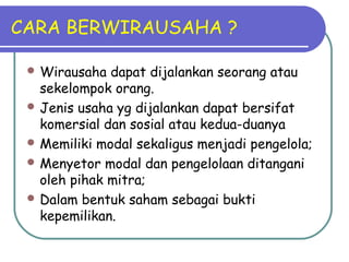 CARA BERWIRAUSAHA ?
 Wirausaha dapat dijalankan seorang atau
sekelompok orang.
 Jenis usaha yg dijalankan dapat bersifat
komersial dan sosial atau kedua-duanya
 Memiliki modal sekaligus menjadi pengelola;
 Menyetor modal dan pengelolaan ditangani
oleh pihak mitra;
 Dalam bentuk saham sebagai bukti
kepemilikan.
 
