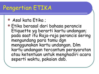 Pengertian ETIKA
 Asal kata Etika ;
Etika berasal dari bahasa perancis
Etiquette yg berarti kartu undangan;
pada saat itu Raja-raja perancis sering
mengundang para tamu dgn
menggunakan kartu undangan. Dlm
kartu undangan tercantum persyaratan
atau ketentuan untuk menghadiri acara
seperti waktu, pakaian dsb.
 