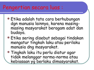 Pengertian secara luas :
Etika adalah tata cara berhubungan
dgn manusia lainnya, karena masing-
masing masyarakat beragam adat dan
budaya.
Etika sering disebut sebagai tindakan
mengatur tingkah laku atau perilaku
manusia dng masyarakat.
Tingkah laku itu perlu diatur agar
tidak melanggar norma-norma atau
kebiasaan yg berlaku dimasyarakat.
 