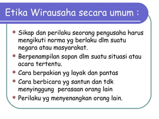 Etika Wirausaha secara umum :
 Sikap dan perilaku seorang pengusaha harus
mengikuti norma yg berlaku dlm suatu
negara atau masyarakat.
 Berpenampilan sopan dlm suatu situasi atau
acara tertentu.
 Cara berpakian yg layak dan pantas
 Cara berbicara yg santun dan tdk
menyinggung perasaan orang lain
 Perilaku yg menyenangkan orang lain.
 