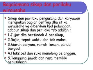 Bagaiamana sikap dan perilaku
wirausaha
 Sikap dan perilaku pengusaha dan karyawan
merupakan bagian penting dlm etika
wirausaha yg diberikan kpd pelanggan,
adapun sikap dan perilaku tsb adalah ;
 1.Jujur dlm bertindak & bersikap,
 2.Rajin, tepat waktu dan tdk malas,
 3.Murah senyum, ramah tamah, pandai
bergaul,
 4.Fleksibel dan suka menolong pelanggan,
 5.Tanggung jawab dan rasa memiliki
perusahaan .
 