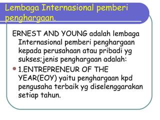 Lembaga Internasional pemberi
penghargaan.
ERNEST AND YOUNG adalah lembaga
Internasional pemberi penghargaan
kepada perusahaan atau pribadi yg
sukses;jenis penghargaan adalah:
1.ENTREPRENEUR OF THE
YEAR(EOY) yaitu penghargaan kpd
pengusaha terbaik yg diselenggarakan
setiap tahun.
 