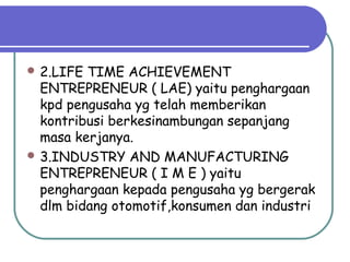  2.LIFE TIME ACHIEVEMENT
ENTREPRENEUR ( LAE) yaitu penghargaan
kpd pengusaha yg telah memberikan
kontribusi berkesinambungan sepanjang
masa kerjanya.
 3.INDUSTRY AND MANUFACTURING
ENTREPRENEUR ( I M E ) yaitu
penghargaan kepada pengusaha yg bergerak
dlm bidang otomotif,konsumen dan industri
 