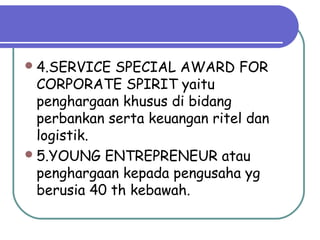4.SERVICE SPECIAL AWARD FOR
CORPORATE SPIRIT yaitu
penghargaan khusus di bidang
perbankan serta keuangan ritel dan
logistik.
5.YOUNG ENTREPRENEUR atau
penghargaan kepada pengusaha yg
berusia 40 th kebawah.
 