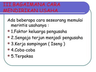 III.BAGAIMANA CARA
MENDIRIKAN USAHA
Ada beberapa cara seseorang memulai
merintis usahanya :
1.Faktor keluarga pengusaha
2.Sengaja terjun menjadi pengusaha
3.Kerja sampingan ( Iseng )
4.Coba-coba
5.Terpaksa
 
