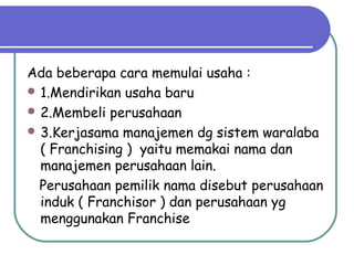 Ada beberapa cara memulai usaha :
 1.Mendirikan usaha baru
 2.Membeli perusahaan
 3.Kerjasama manajemen dg sistem waralaba
( Franchising ) yaitu memakai nama dan
manajemen perusahaan lain.
Perusahaan pemilik nama disebut perusahaan
induk ( Franchisor ) dan perusahaan yg
menggunakan Franchise
 