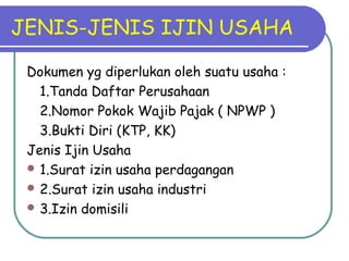 JENIS-JENIS IJIN USAHA
Dokumen yg diperlukan oleh suatu usaha :
1.Tanda Daftar Perusahaan
2.Nomor Pokok Wajib Pajak ( NPWP )
3.Bukti Diri (KTP, KK)
Jenis Ijin Usaha
 1.Surat izin usaha perdagangan
 2.Surat izin usaha industri
 3.Izin domisili
 