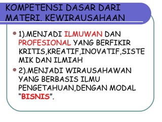 KOMPETENSI DASAR DARI
MATERI. KEWIRAUSAHAAN
1).MENJADI ILMUWAN DAN
PROFESIONAL YANG BERFIKIR
KRITIS,KREATIF,INOVATIF,SISTE
MIK DAN ILMIAH
2).MENJADI WIRAUSAHAWAN
YANG BERBASIS ILMU
PENGETAHUAN,DENGAN MODAL
“BISNIS”.
 