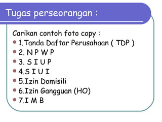 Tugas perseorangan :
Carikan contoh foto copy :
1.Tanda Daftar Perusahaan ( TDP )
2. N P W P
3. S I U P
4.S I U I
5.Izin Domisili
6.Izin Gangguan (HO)
7.I M B
 