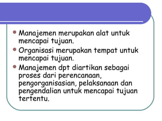 Manajemen merupakan alat untuk
mencapai tujuan.
Organisasi merupakan tempat untuk
mencapai tujuan.
Manajemen dpt diartikan sebagai
proses dari perencanaan,
pengorganisasian, pelaksanaan dan
pengendalian untuk mencapai tujuan
tertentu.
 