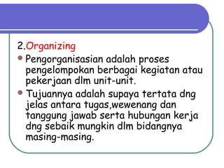 2.Organizing
Pengorganisasian adalah proses
pengelompokan berbagai kegiatan atau
pekerjaan dlm unit-unit.
Tujuannya adalah supaya tertata dng
jelas antara tugas,wewenang dan
tanggung jawab serta hubungan kerja
dng sebaik mungkin dlm bidangnya
masing-masing.
 