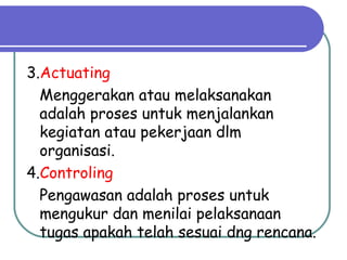 3.Actuating
Menggerakan atau melaksanakan
adalah proses untuk menjalankan
kegiatan atau pekerjaan dlm
organisasi.
4.Controling
Pengawasan adalah proses untuk
mengukur dan menilai pelaksanaan
tugas apakah telah sesuai dng rencana.
 