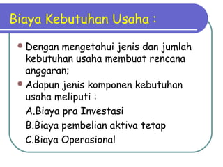 Biaya Kebutuhan Usaha :
Dengan mengetahui jenis dan jumlah
kebutuhan usaha membuat rencana
anggaran;
Adapun jenis komponen kebutuhan
usaha meliputi :
A.Biaya pra Investasi
B.Biaya pembelian aktiva tetap
C.Biaya Operasional
 