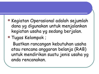 Kegiatan Operasional adalah sejumlah
dana yg digunakan untuk menjalankan
kegiatan usaha yg sedang berjalan.
Tugas Kelompok ;
Buatkan rancangan kebutuhan usaha
atau rencana anggaran belanja (RAB)
untuk mendirikan suatu jenis usaha yg
anda rencanakan.
 