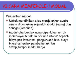 VI.CARA MEMPEROLEH MODAL
Pengertian Modal;
 Untuk mendirikan atau menjalankan suatu
usaha diperlukan sejumlah modal (uang) dan
tenaga (keahlian).
 Modal dlm bentuk uang diperlukan untuk
membiayai segala keperluan usaha; seperti
biaya pra investasi, pengurusan izin, biaya
investasi untuk pembelian aktiva
tetap,sampai modal kerja.
 