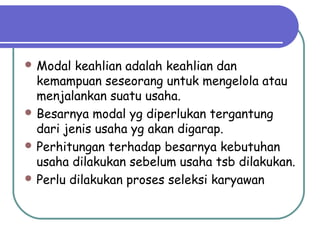  Modal keahlian adalah keahlian dan
kemampuan seseorang untuk mengelola atau
menjalankan suatu usaha.
 Besarnya modal yg diperlukan tergantung
dari jenis usaha yg akan digarap.
 Perhitungan terhadap besarnya kebutuhan
usaha dilakukan sebelum usaha tsb dilakukan.
 Perlu dilakukan proses seleksi karyawan
 