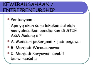 KEWIRAUSAHAAN /
ENTREPRENEURSHIP
Pertanyaan :
Apa yg akan sdra lakukan setelah
menyelesaikan pendidikan di STIE
AsiA Malang in?
A. Mencari pekerjaan / jadi pegawai
B. Menjadi Wirausahawan
C. Menjadi karyawan sambil
berwirausaha
 