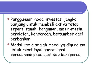 Penggunaan modal investasi jangka
panjang untuk membeli aktiva tetap
seperti tanah, bangunan, mesin-mesin,
peralatan, kendaraan, bersumber dari
perbankan.
Modal kerja adalah modal yg digunakan
untuk membiayai operasional
perusahaan pada saat sdg beroperasi.
 