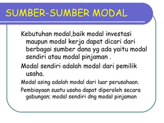 SUMBER-SUMBER MODAL
Kebutuhan modal,baik modal investasi
maupun modal kerja dapat dicari dari
berbagai sumber dana yg ada yaitu modal
sendiri atau modal pinjaman .
Modal sendiri adalah modal dari pemilik
usaha.
Modal asing adalah modal dari luar perusahaan.
Pembiayaan suatu usaha dapat diperoleh secara
gabungan; modal sendiri dng modal pinjaman
 