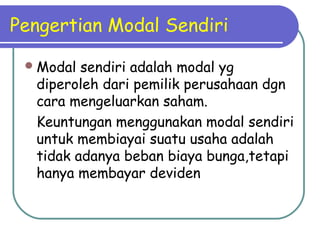 Pengertian Modal Sendiri
Modal sendiri adalah modal yg
diperoleh dari pemilik perusahaan dgn
cara mengeluarkan saham.
Keuntungan menggunakan modal sendiri
untuk membiayai suatu usaha adalah
tidak adanya beban biaya bunga,tetapi
hanya membayar deviden
 