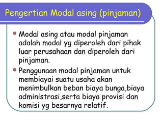 Pengertian Modal asing (pinjaman)
Modal asing atau modal pinjaman
adalah modal yg diperoleh dari pihak
luar perusahaan dan diperoleh dari
pinjaman.
Penggunaan modal pinjaman untuk
membiayai suatu usaha akan
menimbulkan beban biaya bunga,biaya
administrasi,serta biaya provisi dan
komisi yg besarnya relatif.
 